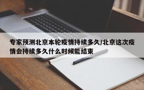专家预测北京本轮疫情持续多久/北京这次疫情会持续多久什么时候能结束